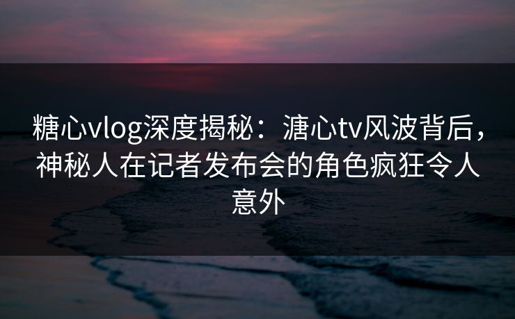 糖心vlog深度揭秘:溏心tv风波背后,神秘人在记者发布会的角色疯狂令人意外 糖心vlog深度揭秘:溏心tv风波背后,神秘人在记者发布会的角色疯狂令人意外