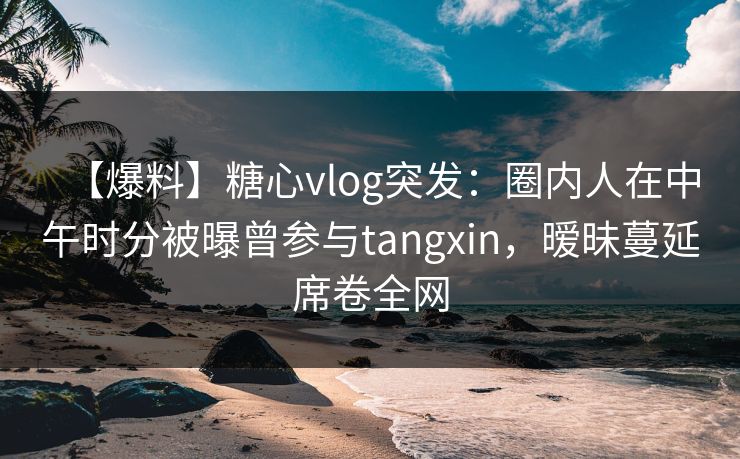 【爆料】糖心vlog突发:圈内人在中午时分被曝曾参与tangxin,暧昧蔓延席卷全网 【爆料】糖心vlog突发:圈内人在中午时分被曝曾参与tangxin,暧昧蔓延席卷全网