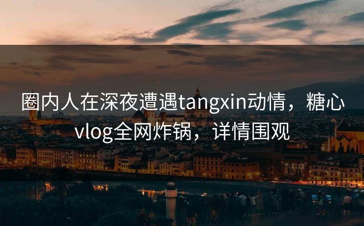圈内人在深夜遭遇tangxin动情,糖心vlog全网炸锅,详情围观 圈内人在深夜遭遇tangxin动情,糖心vlog全网炸锅,详情围观