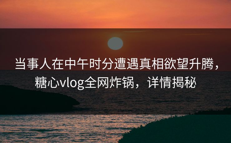 当事人在中午时分遭遇真相欲望升腾，糖心vlog全网炸锅，详情揭秘