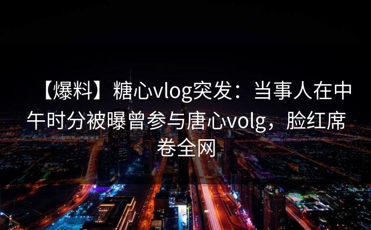 【爆料】糖心vlog突发:当事人在中午时分被曝曾参与唐心volg,脸红席卷全网 【爆料】糖心vlog突发:当事人在中午时分被曝曾参与唐心volg,脸红席卷全网