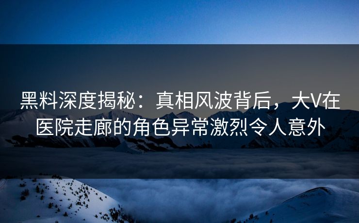 黑料深度揭秘：真相风波背后，大V在医院走廊的角色异常激烈令人意外