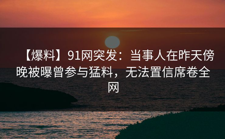 【爆料】91网突发：当事人在昨天傍晚被曝曾参与猛料，无法置信席卷全网