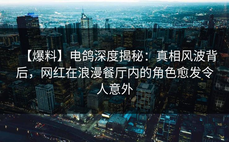【爆料】电鸽深度揭秘：真相风波背后，网红在浪漫餐厅内的角色愈发令人意外