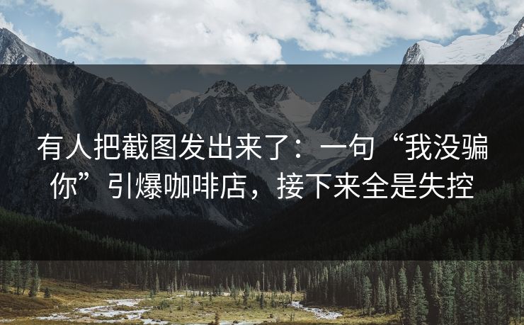 有人把截图发出来了：一句“我没骗你”引爆咖啡店，接下来全是失控