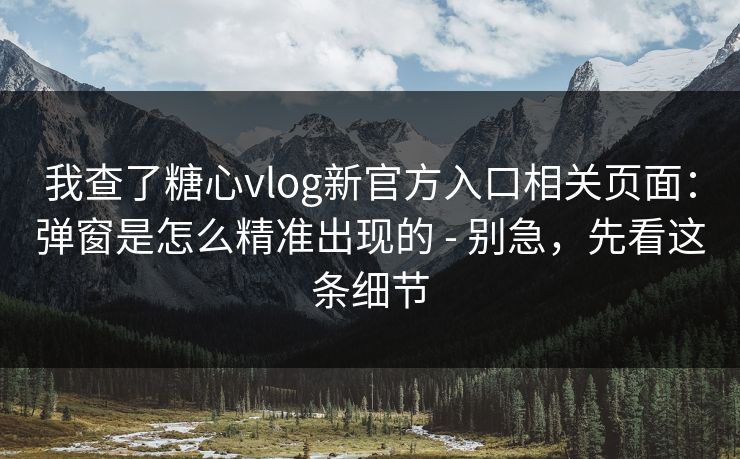 我查了糖心vlog新官方入口相关页面：弹窗是怎么精准出现的 - 别急，先看这条细节