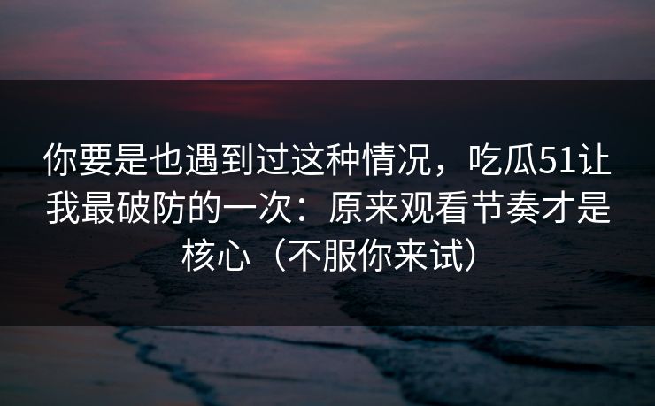 你要是也遇到过这种情况,吃瓜51让我最破防的一次:原来观看节奏才是核心(不服你来试) 你要是也遇到过这种情况,吃瓜51让我最破防的一次:原来观看节奏才是核心(不服你来试)
