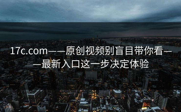 17c.com——原创视频别盲目带你看——最新入口这一步决定体验