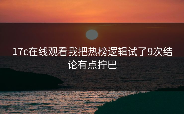 17c在线观看我把热榜逻辑试了9次结论有点拧巴