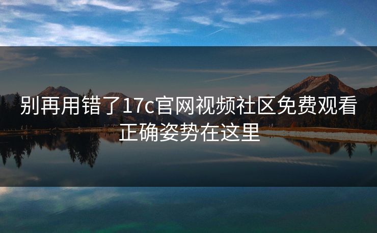 别再用错了17c官网视频社区免费观看正确姿势在这里