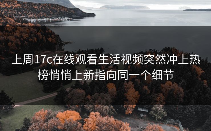 上周17c在线观看生活视频突然冲上热榜悄悄上新指向同一个细节
