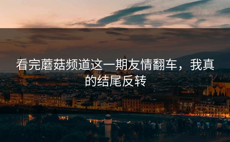 看完蘑菇频道这一期友情翻车，我真的结尾反转